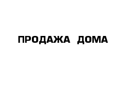 ПРОДАЖА  ДОМА